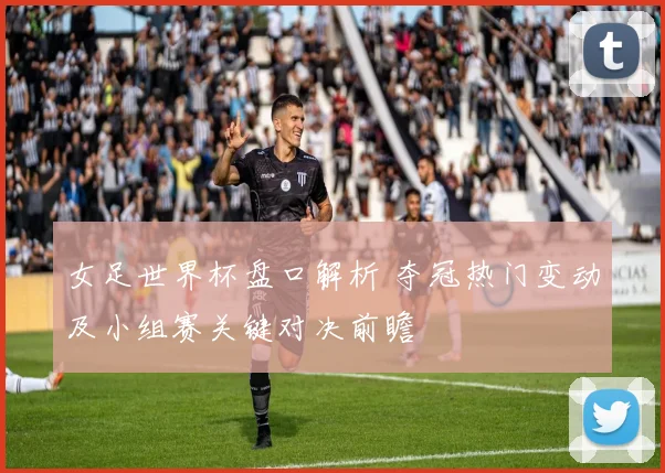 女足世界杯盘口解析 夺冠热门变动及小组赛关键对决前瞻