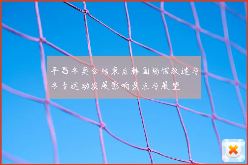 平昌冬奥会结束后韩国场馆改造与冬季运动发展影响盘点与展望