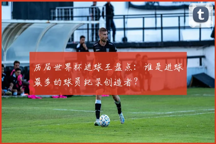 历届世界杯进球王盘点：谁是进球最多的球员纪录创造者？