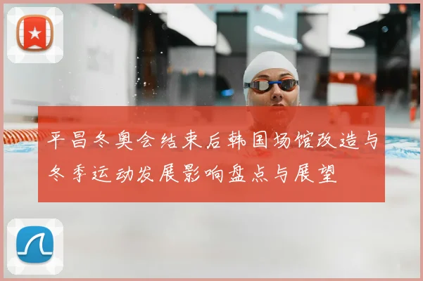 平昌冬奥会结束后韩国场馆改造与冬季运动发展影响盘点与展望