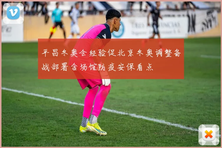 平昌冬奥会经验促北京冬奥调整备战部署含场馆防疫安保看点