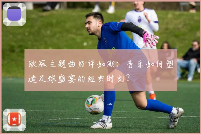 欧冠主题曲好评如潮：音乐如何塑造足球盛宴的经典时刻？