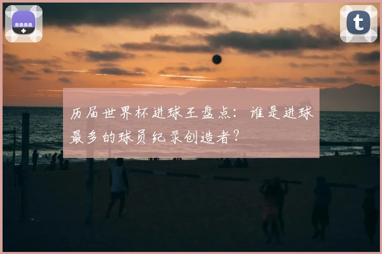 历届世界杯进球王盘点：谁是进球最多的球员纪录创造者？