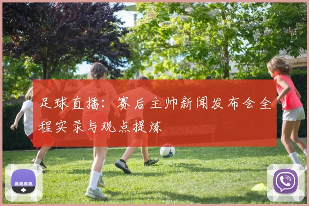 足球直播：赛后主帅新闻发布会全程实录与观点提炼