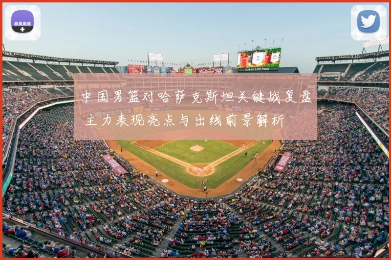 中国男篮对哈萨克斯坦关键战复盘 主力表现亮点与出线前景解析