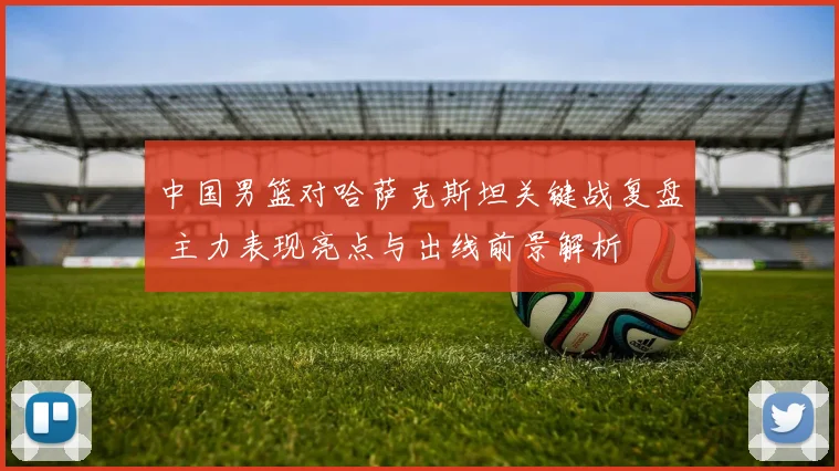 中国男篮对哈萨克斯坦关键战复盘 主力表现亮点与出线前景解析