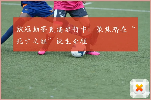 欧冠抽签直播进行中：聚焦潜在“死亡之组”诞生全程