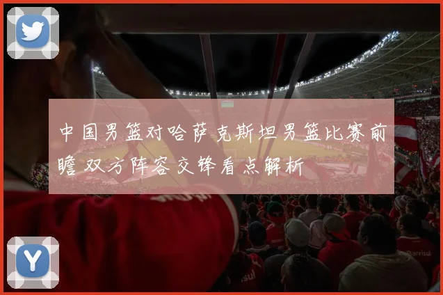 中国男篮对哈萨克斯坦男篮比赛前瞻 双方阵容交锋看点解析